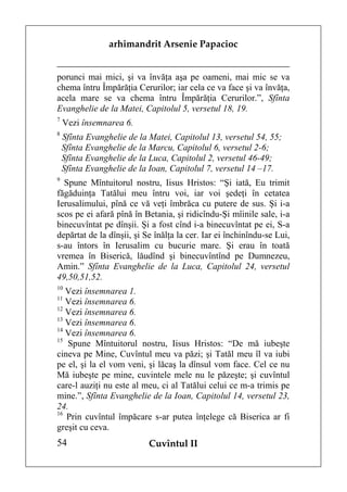 arhimandrit Arsenie Papacioc


porunci mai mici, şi va învăţa aşa pe oameni, mai mic se va
chema întru Împărăţia Cerurilor; iar cela ce va face şi va învăţa,
acela mare se va chema întru Împărăţia Cerurilor.”, Sfînta
Evanghelie de la Matei, Capitolul 5, versetul 18, 19.
7
    Vezi însemnarea 6.
8
    Sfînta Evanghelie de la Matei, Capitolul 13, versetul 54, 55;
    Sfînta Evanghelie de la Marcu, Capitolul 6, versetul 2-6;
    Sfînta Evanghelie de la Luca, Capitolul 2, versetul 46-49;
    Sfînta Evanghelie de la Ioan, Capitolul 7, versetul 14 –17.
9
  Spune Mîntuitorul nostru, Iisus Hristos: “Şi iată, Eu trimit
făgăduinţa Tatălui meu întru voi, iar voi şedeţi în cetatea
Ierusalimului, pînă ce vă veţi îmbrăca cu putere de sus. Şi i-a
scos pe ei afară pînă în Betania, şi ridicîndu-Şi mîinile sale, i-a
binecuvîntat pe dînşii. Şi a fost cînd i-a binecuvîntat pe ei, S-a
depărtat de la dînşii, şi Se înălţa la cer. Iar ei închinîndu-se Lui,
s-au întors în Ierusalim cu bucurie mare. Şi erau în toată
vremea în Biserică, lăudînd şi binecuvîntînd pe Dumnezeu,
Amin.” Sfînta Evanghelie de la Luca, Capitolul 24, versetul
49,50,51,52.
10
   Vezi însemnarea 1.
11
   Vezi însemnarea 6.
12
   Vezi însemnarea 6.
13
   Vezi însemnarea 6.
14
   Vezi însemnarea 6.
15
   Spune Mîntuitorul nostru, Iisus Hristos: “De mă iubeşte
cineva pe Mine, Cuvîntul meu va păzi; şi Tatăl meu îl va iubi
pe el, şi la el vom veni, şi lăcaş la dînsul vom face. Cel ce nu
Mă iubeşte pe mine, cuvintele mele nu le păzeşte; şi cuvîntul
care-l auziţi nu este al meu, ci al Tatălui celui ce m-a trimis pe
mine.”, Sfînta Evanghelie de la Ioan, Capitolul 14, versetul 23,
24.
16
   Prin cuvîntul împăcare s-ar putea înţelege că Biserica ar fi
greşit cu ceva.
54                          Cuvîntul II
 