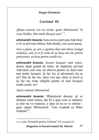 Singur Ortodoxia


                     Cuvîntul III

Sfinţia voastră, este un cuvînt, spune Mîntuitorul: “în
Casa Tatălui, Meu multe lăcaşuri sunt” 1.
arhimandrit Arsenie: Asta nu în ce priveşte Adevărul,
ci în ce priveşte trăirea Adevărului, este acest pasaj.
Este o părere, pe care o exprimă chiar unii dintre teologii
ortodocşi, cum că ar fi vorba de un locaş mai mic pentru
protestanţi, un locaş pentru catolici etc.
arhimandrit Arsenie: Aceste locaşuri sunt consi-
derate după gradul de trăire, de împlinire privind
Adevărul; asta este, nu altceva pentru că, dacă sunt
mai multe locaşuri, îşi fac loc şi adventiştii, de ce
nu? Dar îşi fac loc, dacă vrei aşa, chiar şi turcii şi
îşi fac loc toate religiile pentru că sunt locaşuri
multe acolo; nu?
Dacă-i mîntuie Mîntuitorul.
arhimandrit Arsenie: Mîntuitorul doreşte să se
mîntuie toată lumea, dar El a spus cum se mîntuie;
şi cine nu va respecta, a spus că nu se va mîntui -
gata; spune Mîntuitorul: “cine n-adună cu Mine
risipeşte”2.


A se vedea Însemnări pentru Cuvîntul   III, la pagina 65.
        dragostea se bucură numai de Adevăr                 55
 
