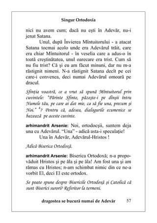 Singur Ortodoxia

nici nu avem cum; dacă nu eşti în Adevăr, nu-i
jenat Satana.
       Unul, după Învierea Mîntuitorului - a atacat
Satana tocmai acolo unde era Adevărul trăit, care
era chiar Mîntuitorul - în veselia care a adus-o în
toată creştinătatea, unul oarecare era trist. Cum să
nu fiu trist? Că şi eu am făcut minuni, dar nu m-a
răstignit nimeni. N-a răstignit Satana decît pe cei
care-i convenea, deci numai Adevărul omoară pe
dracul.
Sfinţia voastră, ce a vrut să spună Mîntuitorul prin
cuvintele: “Părinte Sfinte, păzeşte-i pe dînşii întru
Numele tău, pe care ai dat mie, ca să fie una, precum şi
Noi.” 4? Pentru că, adesea, dialogurile ecumenice se
bazează pe aceste cuvinte.
arhimandrit Arsenie: Noi, ortodocşii, suntem deja
una cu Adevărul. “Una” - adică asta-i speculaţie!
      Una în Adevăr, Adevărul-Hristos !
Adică Biserica Ortodoxă.
arhimandrit Arsenie: Biserica Ortodoxă; n-a propo-
văduit Hristos şi pe ăla şi pe ăla! Am fost una şi am
rămas cu Hristos; n-am schimbat nimic din ce ne-a
vorbit El, deci El este ortodox.
Se poate spune despre Bisericile Ortodoxă şi Catolică că
sunt Biserici surori? Referitor la termeni.

        dragostea se bucură numai de Adevăr          57
 