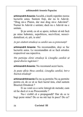 arhimandrit Arsenie Papacioc

arhimandrit Arsenie: Ascultă, e inutil; repetăm mereu
lucrurile astea. Suntem fraţi, dar nu în Adevăr.
“Drag mi-e Platon, dar mai drag mi-e Adevărul”.
Numai în Adevăr e unitate; dacă nu e Adevăr nu e
unitate.
       Şi pe urmă, ca să se apere, trebuie să mă facă
pe mine habotnic, nepoliticos, necivilizat, neocci-
dentalizat; ei, ştii, ia uite!
Se pot căsători ortodocşi cu catolici sau cu protestanţi?
arhimandrit Arsenie: Nu recomandăm, deşi se fac
lucrurile astea. Le recomandăm să se facă ortodox
respectivul sau repectiva.
Pot participa clerici ortodocşi la Liturghia catolică să
spună diverse rugăciuni ?
arhimandrit Arsenie: Nu recomand acest lucru.

Se poate oficia Mesa catolică, Liturghia catolică, într-o
biserică ortodoxă?
arhimandrit Arsenie: Eu nu aş permite. Nu aş permite
pentru că, de ce să se facă lucrul ăsta, cînd suntem
Biserică Ortodoxă ?
       Ei au venit cu o serie întregă de metode; cum
să fac dacă ei n-au Proscomidie ?
       Nu-i vizibil că e propagandă? Dar de ce te
bagi peste mine? De ce nu mă laşi în pace? De ce?


58                    Cuvîntul III
 
