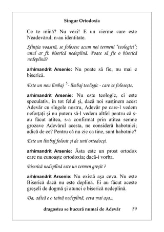 Singur Ortodoxia

Ce te mînă? Nu vezi! E un vierme care este
Neadevărul; n-au identitate.
Sfinţia voastră, se folosesc acum noi termeni “teologici”;
unul ar fi: biserică nedeplină. Poate să fie o biserică
nedeplină?
arhimandrit Arsenie: Nu poate să fie, nu mai e
biserică.
Este un nou limbaj 5- limbaj teologic - care se foloseşte.
arhimandrit Arsenie: Nu este teologic, ci este
speculativ, în tot felul şi, dacă noi susţinem acest
Adevăr cu sîngele nostru, Adevăr pe care-l vedem
neforţaţi şi nu putem să-l vedem altfel pentru că s-
au făcut atîtea, s-a confirmat prin atîtea semne
grozave Adevărul acesta, ne consideră habotnici;
adică de ce? Pentru că nu zic ca tine, sunt habotnic?
Este un limbaj folosit şi de unii ortodocşi.
arhimandrit Arsenie: Ăsta este un prost ortodox
care nu cunoaşte ortodoxia; dacă-i vorba.
Biserică nedeplină este un termen greşit ?
arhimandrit Arsenie: Nu există aşa ceva. Nu este
Biserică dacă nu este deplină. Ei au făcut aceste
greşeli de dogmă şi atunci e biserică nedeplină.
Da, adică e o taină nedeplină, ceva mai aşa...

         dragostea se bucură numai de Adevăr             59
 