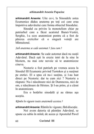 arhimandrit Arsenie Papacioc

arhimandrit Arsenie: Uite ce-i, la Sinoadele astea
Ecumenice dădea anatema pe toţi cei care erau
împotriva adevărului care forma obiectul Sinodului.
       Sinodul cu privire la monotelism chiar pe
patriarhul care a făcut acatistul Bunei-Vestiri,
Serghie, l-a scos anatemizat pentru că a fost de
părerea ereticilor că o singură voinţă are
Mîntuitorul.
Sub anatema se cade automat ? Sau cum ?
arhimandrit Arsenie: Se cade automat dacă nu susţii
Adevărul. Dacă eşti în erezie intri de la sine în
blestem, nu mai este nevoie să te anatemizeze
cineva.
       Nestorie a fost patriarh pe vremea aceea la
Sinodul III Ecumenic privind Teotokos şi a susţinut
pe eretici. El a spus că nu-i susţine, şi l-au luat
direct pe Nestorie: dar tu cum zici ? Nestorie a
răspuns: Nu-i născătoare nici de Dumnezeu, nici de
om, e născătoare de Hristos. Şi l-au prins, şi a căzut
în anatemizare.
       Era o hotărîre sinodală şi au rămas aşa
aceştia.
Rămîn în vigoare toate anatemele acestea ?
arhimandrit Arsenie: Rămîn în vigoare, fără discuţie.
      Noi avem datoria să păstrăm Adevărul, se
spune cu sabia în mînă; de aceea şi Apostolul Pavel

60                   Cuvîntul III
 