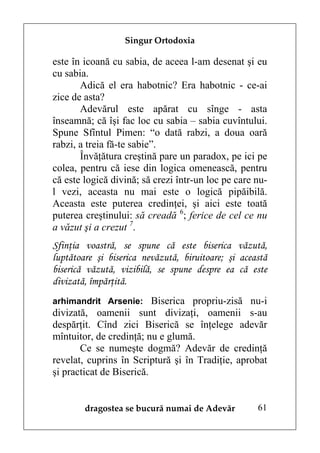 Singur Ortodoxia

este în icoană cu sabia, de aceea l-am desenat şi eu
cu sabia.
       Adică el era habotnic? Era habotnic - ce-ai
zice de asta?
       Adevărul este apărat cu sînge - asta
înseamnă; că îşi fac loc cu sabia – sabia cuvîntului.
Spune Sfîntul Pimen: “o dată rabzi, a doua oară
rabzi, a treia fă-te sabie”.
       Învăţătura creştină pare un paradox, pe ici pe
colea, pentru că iese din logica omenească, pentru
că este logică divină; să crezi într-un loc pe care nu-
l vezi, aceasta nu mai este o logică pipăibilă.
Aceasta este puterea credinţei, şi aici este toată
puterea creştinului: să creadă 6; ferice de cel ce nu
a văzut şi a crezut 7.
Sfinţia voastră, se spune că este biserica văzută,
luptătoare şi biserica nevăzută, biruitoare; şi această
biserică văzută, vizibilă, se spune despre ea că este
divizată, împărţită.
arhimandrit Arsenie: Biserica propriu-zisă nu-i
divizată, oamenii sunt divizaţi, oamenii s-au
despărţit. Cînd zici Biserică se înţelege adevăr
mîntuitor, de credinţă; nu e glumă.
       Ce se numeşte dogmă? Adevăr de credinţă
revelat, cuprins în Scriptură şi în Tradiţie, aprobat
şi practicat de Biserică.


        dragostea se bucură numai de Adevăr         61
 