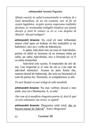 arhimandrit Arsenie Papacioc

Sfinţia voastră, în cadrul ecumenismului se vorbeşte de o
nouă mentalitate, de un om ecumenic care să fie un
creştin îngăduitor, receptiv pentru respectarea tradiţiilor
fiecăruia. Ce recomandaţi teologilor ortodocşi care poartă
discuţii şi intră în contact cu cei ce s-au desprins de
Biserică - discuţii teologice?
arhimandrit Arsenie: Eu cred că sunt influenţaţi
atunci cînd spun că trebuie să fim maleabili şi nu
habotnici; nici nu-i vorba de habotnicie.
       A apăra Adevărul este un erou al Adevărului,
pentru că altfel ar însemna să ne tremure mîna pe
sabie, pe sabia Adevărului; nici o biruinţă nu va fi
cu mîna tremurînd.
       Adevărul este acesta, îl respectăm de mii de
ani, l-au respectat şi ei sute de ani şi s-au rupt de
adevărul mîntuitor. Acuma ne pare foarte rău,
suntem destul de îndureraţi, dar asta nu înseamnă că
sunt de partea lor. Domnule, te compătimesc şi atît.
Ei sunt lăudaţi că sunt teologi de talie mondială.
arhimandrit Arsenie: Nu mai vorbim; dracul e mai
mult, zice că e Dumnezeu. E, ia uite!
Dar cum să-şi manifeste dragostea pentru că, dacă le spui
că sunt schismatici sau eretici, se supără?
arhimandrit Arsenie: Dragostea iartă totul, dar se
bucura numai de Adevăr8. Asta-i dragostea!

62                    Cuvîntul III
 
