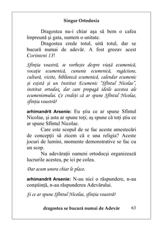 Singur Ortodoxia

      Dragostea nu-i chiar aşa să bem o cafea
împreună şi gata, suntem o unitate.
      Dragostea crede totul, uită totul, dar se
bucură numai de adevăr. A fost grozav acest
Corinteni 13!
Sfinţia voastră, se vorbeşte despre viaţă ecumenică,
vocaţie ecumenică, cununie ecumenică, rugăciune,
cultură, vizite, bibliotecă ecumenică, calendar ecumenic
şi există şi un Institut Ecumenic “Sfîntul Nicolae”,
institut ortodox, dar care propagă ideile acestea ale
ecumenismului. Ce credeţi că ar spune Sfîntul Nicolae,
sfinţia voastră?
arhimandrit Arsenie: Eu ştiu ce ar spune Sfîntul
Nicolae, şi asta ar spune toţi; aş spune că toţi ştiu ce
ar spune Sfîntul Nicolae.
       Care este scopul de se fac aceste amestecări
de concepţii să zicem că e una religia? Aceste
jocuri de lumini, momente demonstrative se fac cu
un scop.
       Nu adevăraţii oameni ortodocşi organizează
lucrurile acestea, pe ici pe colea.
Dar acum unora chiar le place.
arhimandrit Arsenie: N-au nici o răspundere, n-au
conştiinţă, n-au răspunderea Adevărului.
Şi ce ar spune Sfîntul Nicolae, sfinţia voastră?

        dragostea se bucură numai de Adevăr          63
 