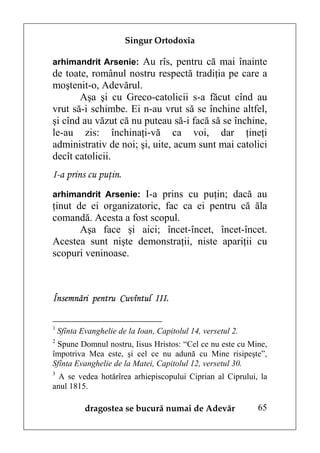 Singur Ortodoxia

arhimandrit Arsenie: Au rîs, pentru că mai înainte
de toate, românul nostru respectă tradiţia pe care a
moştenit-o, Adevărul.
       Aşa şi cu Greco-catolicii s-a făcut cînd au
vrut să-i schimbe. Ei n-au vrut să se închine altfel,
şi cînd au văzut că nu puteau să-i facă să se închine,
le-au zis: închinaţi-vă ca voi, dar ţineţi
administrativ de noi; şi, uite, acum sunt mai catolici
decît catolicii.
I-a prins cu puţin.
arhimandrit Arsenie: I-a prins cu puţin; dacă au
ţinut de ei organizatoric, fac ca ei pentru că ăla
comandă. Acesta a fost scopul.
       Aşa face şi aici; încet-încet, încet-încet.
Acestea sunt nişte demonstraţii, niste apariţii cu
scopuri veninoase.



Însemnări pentru Cuvîntul III.

1
    Sfînta Evanghelie de la Ioan, Capitolul 14, versetul 2.
2
 Spune Domnul nostru, Iisus Hristos: “Cel ce nu este cu Mine,
împotriva Mea este, şi cel ce nu adună cu Mine risipeşte”,
Sfînta Evanghelie de la Matei, Capitolul 12, versetul 30.
3
  A se vedea hotărîrea arhiepiscopului Ciprian al Ciprului, la
anul 1815.

            dragostea se bucură numai de Adevăr               65
 