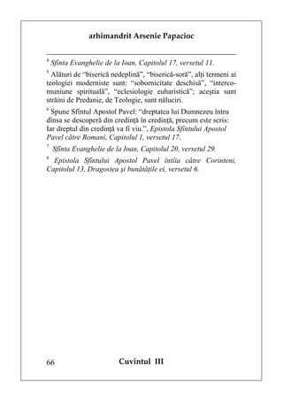 arhimandrit Arsenie Papacioc


4
    Sfînta Evanghelie de la Ioan, Capitolul 17, versetul 11.
5
  Alături de “biserică nedeplină”, “biserică-soră”, alţi termeni ai
teologiei moderniste sunt: “sobornicitate deschisă”, “interco-
muniune spirituală”, “eclesiologie euharistică”; aceştia sunt
străini de Predanie, de Teologie, sunt năluciri.
6
  Spune Sfîntul Apostol Pavel: “dreptatea lui Dumnezeu întru
dînsa se descoperă din credinţă în credinţă, precum este scris:
Iar dreptul din credinţă va fi viu.”, Epistola Sfîntului Apostol
Pavel către Romani, Capitolul 1, versetul 17.
7
    Sfînta Evanghelie de la Ioan, Capitolul 20, versetul 29.
8
  Epistola Sfîntului Apostol Pavel întîia către Corinteni,
Capitolul 13, Dragostea şi bunătăţile ei, versetul 6.




66                         Cuvîntul III
 