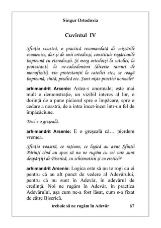 Singur Ortodoxia


                     Cuvîntul IV

Sfinţia voastră, o practică recomandată de mişcările
ecumenice, dar şi de unii ortodocşi, constituie rugăciunile
împreună cu eterodocşii. Şi merg ortodocşi la catolici, la
protestanţi, la ne-calcedonieni (diverse ramuri de
monofiziţi), vin protestanţii la catolici etc.; se roagă
împreună, cîntă, predică etc. Sunt nişte practici normale?
arhimandrit Arsenie: Astea-s anormale; este mai
mult o demonstraţie, un vizibil interes al lor, o
dorinţă de a pune piciorul spre o împăcare, spre o
cedare a noastră, de a intra încet-încet într-un fel de
împăcăciune.
Deci e o greşeală.
arhimandrit Arsenie: E o greşeală că… pierdem
vremea.
Sfinţia voastră, ce raţiune, ce logică au avut Sfinţii
Părinţi cînd au spus să nu ne rugăm cu cei care sunt
despărţiţi de Biserică, cu schismaticii şi cu ereticii?
arhimandrit Arsenie: Logica este să nu te rogi cu ei
pentru că au alt punct de vedere al Adevărului,
pentru că nu sunt în Adevăr, în adevărul de
credinţă. Noi ne rugăm în Adevăr, în practica
Adevărului, aşa cum ne-a fost lăsat, cum s-a fixat
de către Biserică.
              trebuie să ne rugăm în Adevăr             67
 