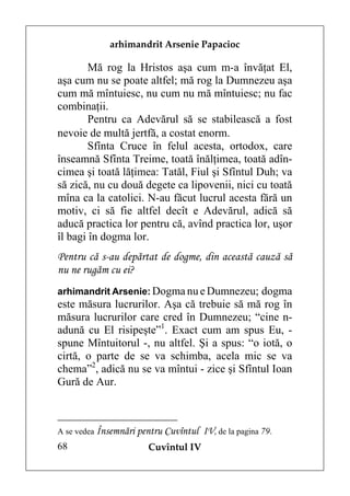 arhimandrit Arsenie Papacioc

        Mă rog la Hristos aşa cum m-a învăţat El,
aşa cum nu se poate altfel; mă rog la Dumnezeu aşa
cum mă mîntuiesc, nu cum nu mă mîntuiesc; nu fac
combinaţii.
        Pentru ca Adevărul să se stabilească a fost
nevoie de multă jertfă, a costat enorm.
        Sfînta Cruce în felul acesta, ortodox, care
înseamnă Sfînta Treime, toată înălţimea, toată adîn-
cimea şi toată lăţimea: Tatăl, Fiul şi Sfîntul Duh; va
să zică, nu cu două degete ca lipovenii, nici cu toată
mîna ca la catolici. N-au făcut lucrul acesta fără un
motiv, ci să fie altfel decît e Adevărul, adică să
aducă practica lor pentru că, avînd practica lor, uşor
îl bagi în dogma lor.
Pentru că s-au depărtat de dogme, din această cauză să
nu ne rugăm cu ei?
arhimandrit Arsenie: Dogma nu e Dumnezeu; dogma
este măsura lucrurilor. Aşa că trebuie să mă rog în
măsura lucrurilor care cred în Dumnezeu; “cine n-
adună cu El risipeşte”1. Exact cum am spus Eu, -
spune Mîntuitorul -, nu altfel. Şi a spus: “o iotă, o
cirtă, o parte de se va schimba, acela mic se va
chema”2, adică nu se va mîntui - zice şi Sfîntul Ioan
Gură de Aur.



A se vedea Însemnări pentru Cuvîntul   IV, de la pagina 79.
68                     Cuvîntul IV
 