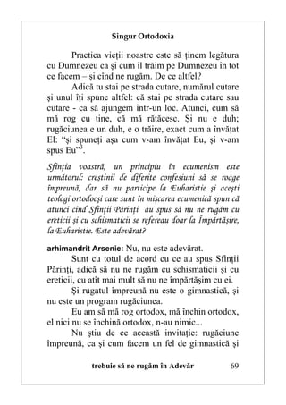 Singur Ortodoxia

       Practica vieţii noastre este să ţinem legătura
cu Dumnezeu ca şi cum îl trăim pe Dumnezeu în tot
ce facem – şi cînd ne rugăm. De ce altfel?
       Adică tu stai pe strada cutare, numărul cutare
şi unul îţi spune altfel: că stai pe strada cutare sau
cutare - ca să ajungem într-un loc. Atunci, cum să
mă rog cu tine, că mă rătăcesc. Şi nu e duh;
rugăciunea e un duh, e o trăire, exact cum a învăţat
El: “şi spuneţi aşa cum v-am învăţat Eu, şi v-am
spus Eu”3.
Sfinţia voastră, un principiu în ecumenism este
următorul: creştinii de diferite confesiuni să se roage
împreună, dar să nu participe la Euharistie şi aceşti
teologi ortodocşi care sunt în mişcarea ecumenică spun că
atunci cînd Sfinţii Părinţi au spus să nu ne rugăm cu
ereticii şi cu schismaticii se refereau doar la Împărtăşire,
la Euharistie. Este adevărat?
arhimandrit Arsenie: Nu, nu este adevărat.
        Sunt cu totul de acord cu ce au spus Sfinţii
Părinţi, adică să nu ne rugăm cu schismaticii şi cu
ereticii, cu atît mai mult să nu ne împărtăşim cu ei.
        Şi rugatul împreună nu este o gimnastică, şi
nu este un program rugăciunea.
        Eu am să mă rog ortodox, mă închin ortodox,
el nici nu se închină ortodox, n-au nimic...
        Nu ştiu de ce această invitaţie: rugăciune
împreună, ca şi cum facem un fel de gimnastică şi

              trebuie să ne rugăm în Adevăr              69
 