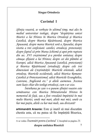 Singur Ortodoxia


                      Cuvîntul I

Sfinţia voastră, se vorbeşte în ultimul timp, mai ales în
mediul universitar teologic, despre “despărţirea unicei
Biserici a lui Hristos în Biserica Ortodoxă şi Biserica
Catolică, despre Biserica Răsăriteană, despre Biserica
Apuseană, despre marea Biserică soră a Apusului, despre
istoria a trei confesiuni: catolici, ortodocşi, protestanţi;
despre faptul că prin Marea Schismă şi apoi prin ruptura
din sec. XVI creştinismul şi-a pierdut unitatea; despre
cămaşa sfîşiată a lui Hristos; despre cei doi plămîni ai
Europei, adică Biserica Apuseană (catolică, protestanţi)
şi Biserica Răsăriteană (ortodoxă); despre cele trei
dimensiuni ale Creştinătăţii: Bisericile orientale, adică
ortodoxe, Bisericile occidentale, adică Biserica Romano-
Catolică şi Protestantismul, adică Bisericile Evanghelice,
Luterane, Anglicană etc.“ şi altele asemenea. Acestea
sunt luate chiar din teologi ortodocşi, cum s-ar zice.
        Întrebarea pe care v-o punem sfinţiei voastre este
următoarea: este Biserica Mîntuitorului Hristos în
momentul de faţă, sau a fost vreodată împărţită în mai
multe Biserici, unele mai mari, altele mai mici, unele cu
har mai puţin, altele cu har mai mult, sau divizată?
arhimandrit Arsenie: Este şi inutil să mai discutăm
chestia asta, că nu putea să fie împărţită Biserica,

A se vedea Însemnări pentru Cuvîntul   I, începînd cu pagina 23.
                despre unitatea Bisericii                      7
 