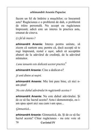 arhimandrit Arsenie Papacioc

facem un fel de întărire a muşchilor; ce înseamnă
asta? Rugăciunea e o problemă de duh, o problemă
de trăire personală. Nu accept eu rugăciunea
împreună; adică este un interes în practica asta,
emanat de cineva.
Ce fel de interes ?
arhimandrit Arsenie: Interes pentru unitate, să
zicem că suntem una; pentru că, dacă accepţi să te
rogi împreună, restul e uşor, adică să acceptăm
abateri de la adevărul de credinţă, de la adevărul
mîntuitor.
Luna ianuarie este dedicată acestor practici.4
arhimandrit Arsenie: Cine a dedicat-o?

Şi unii dintre ai noştri.
arhimandrit Arsenie: Mie îmi pare bine, că nici n-
am ştiut!
Nu este duhul adevărului în rugăciunile acestea ?
arhimandrit Arsenie: Nu este duhul adevărului. Şi
de ce să fac lucrul acesta? Asta-i demonstraţie, eu i-
am spus sport aici sau cum i-am spus...
Gimnastică...
arhimandrit Arsenie: Gimnastică, da. Şi de ce să fac
lucrul acesta? Chiar rugăciunea - nu este voie să
70                      Cuvîntul IV
 