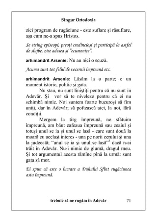 Singur Ortodoxia

zici program de rugăciune - este suflare şi răsuflare,
aşa cum ne-a spus Hristos.
Se strîng episcopi, preoţi credincioşi şi participă la astfel
de slujbe, zise adesea şi ”ecumenice”.
arhimandrit Arsenie: Nu au nici o scuză.

Acuma sunt tot felul de vecernii împreună etc.
arhimandrit Arsenie: Lăsăm la o parte; e un
moment istoric, politic şi gata.
        Nu stau, nu sunt liniştiţi pentru că nu sunt în
Adevăr. Şi vor să te niveleze pentru că ei nu
schimbă nimic. Noi suntem foarte bucuroşi să fim
uniţi, dar în Adevăr; să poftească aici, la noi, fără
condiţii.
        Mergem la tîrg împreună, ne sfătuim
împreună, am băut cafeaua împreună sau ceaiul şi
totuşi unul se ia şi unul se lasă - care sunt două la
moară cu acelaşi interes - una pe norii cerului şi una
la judecată; “unul se ia şi unul se lasă”5 dacă n-ai
trăit în Adevăr. Nu-i nimic de glumă, dragul meu.
Şi tot argumentul acesta rămîne pînă la urmă: sunt
gata să mor.
Ei spun că este o lucrare a Duhului Sfînt rugăciunea
asta împreună.



              trebuie să ne rugăm în Adevăr               71
 