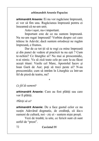arhimandrit Arsenie Papacioc

arhimandrit Arsenie: Ei nu vor rugăciune împreună,
ei vor să fim una. Rugăciunea împreună pentru ei
înseamnă că ne-am unit.
       Asta-i uşor, nu-i important.
       Important este de ce nu suntem împreună.
Nu ne-am rugat împreună? Vorbim despre cei care
trăiesc în Adevăr; dacă suntem ortodocşi ne rugăm
împreună, e frumos.
       Dar de ce tot ţii să te rogi cu mine împreună
şi din punct de vedere al practicii tu nu eşti ? Cum
te-nchini? Ce liturghie ai? Nu mai ai proscomidie,
n-ai nimic. Va să zică toate cele pe care le-au făcut
aceşti titani: Vasile cel Mare, Apostolul Iacov şi
Ioan Gură de Aur; poţi să treci peste ei? N-au
proscomidie; cum să intrăm în Liturghie ca într-un
fel de piesă de teatru, nu?
                           *
Ce fel de oameni?
arhimandrit Arsenie: Care au fost plătiţi sau care
vor fi plătiţi.
Plătiţi să ce?
arhimandrit Arsenie: De a face gustul celor ce nu
susţin Adevărul dogmatic, de credinţă, că ăia-s
oameni de cultură, noi - zic ei - suntem nişte proşti.
        Vezi de treabă; ia uite, ce fericit sunt că sunt
astfel de “prost”.
72                   Cuvîntul IV
 