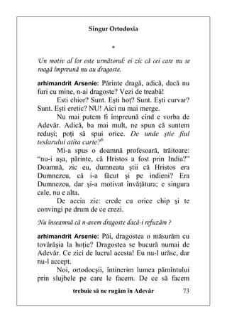 Singur Ortodoxia


                           *
Un motiv al lor este următorul: ei zic că cei care nu se
roagă împreună nu au dragoste.
arhimandrit Arsenie: Părinte dragă, adică, dacă nu
furi cu mine, n-ai dragoste? Vezi de treabă!
       Esti chior? Sunt. Eşti hoţ? Sunt. Eşti curvar?
Sunt. Eşti eretic? NU! Aici nu mai merge.
       Nu mai putem fi împreună cînd e vorba de
Adevăr. Adică, ba mai mult, ne spun că suntem
reduşi; poţi să spui orice. De unde ştie fiul
teslarului atîta carte?6
       Mi-a spus o doamnă profesoară, trăitoare:
“nu-i aşa, părinte, că Hristos a fost prin India?”
Doamnă, zic eu, dumneata ştii că Hristos era
Dumnezeu, că i-a făcut şi pe indieni? Era
Dumnezeu, dar şi-a motivat învăţătura; e singura
cale, nu e alta.
       De aceia zic: crede cu orice chip şi te
convingi pe drum de ce crezi.
Nu înseamnă că n-avem dragoste dacă-i refuzăm ?
arhimandrit Arsenie: Păi, dragostea o măsurăm cu
tovărăşia la hoţie? Dragostea se bucură numai de
Adevăr. Ce zici de lucrul acesta! Eu nu-l urăsc, dar
nu-l accept.
       Noi, ortodocşii, întinerim lumea pămîntului
prin slujbele pe care le facem. De ce să facem
             trebuie să ne rugăm în Adevăr           73
 