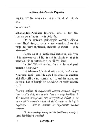 arhimandrit Arsenie Papacioc

rugăciune? Nu vezi că e un interes; după sute de
ani.
Şi interesul ?
arhimandrit Arsenie: Interesul este al lor. Noi
suntem deja împliniţi – în Adevăr.
        De ce doreşte, psihologic vorbind, cineva
care-i lîngă tine, cunoscut - nu-i convine că tu ai o
viaţă de trăire motivată, creştină să zicem – să te
niveleze ?
        Pentru că el îşi motivează slăbiciunile şi vrea
să te niveleze ca să fie liniştit în păcatele lui şi în
practica lui; nu suferă ca tu să fii mai înalt.
        Ia uite! Tăbară pe tine. Fanaticului nu-i pasă
nicicînd de adevăr.
        Întotdeauna Adevărul este atacat; dacă nu era
Adevărul, nici filosofiile care l-au atacat nu existau,
nici filosofiile care comparau lucruri frumoase nu
existau. Tot în funcţie de Adevăr e tot războiul care
se dă.
Într-un îndemn la rugăciunile acestea comune, despre
care am discutat, se zice aşa: “avem aceeaşi învăţătură,
dar această învăţătură este interpretată diferit şi nu
putem să interpretăm cuvintele lui Dumnezeu decît prin
rugăciune” - într-un îndemn la rugăciunile acestea
comune.
        Ce recomandaţi teologilor în învăţarea, interpre-
tarea învăţăturii creştine?
74                    Cuvîntul IV
 