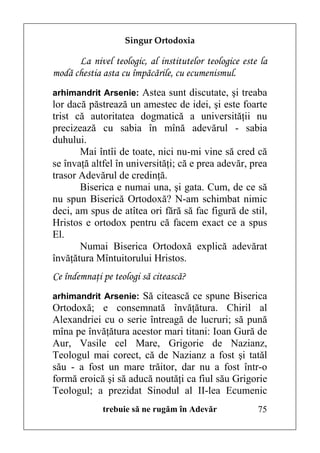 Singur Ortodoxia

      La nivel teologic, al institutelor teologice este la
modă chestia asta cu împăcările, cu ecumenismul.
arhimandrit Arsenie: Astea sunt discutate, şi treaba
lor dacă păstrează un amestec de idei, şi este foarte
trist că autoritatea dogmatică a universităţii nu
precizează cu sabia în mînă adevărul - sabia
duhului.
       Mai întîi de toate, nici nu-mi vine să cred că
se învaţă altfel în universităţi; că e prea adevăr, prea
trasor Adevărul de credinţă.
       Biserica e numai una, şi gata. Cum, de ce să
nu spun Biserică Ortodoxă? N-am schimbat nimic
deci, am spus de atîtea ori fără să fac figură de stil,
Hristos e ortodox pentru că facem exact ce a spus
El.
       Numai Biserica Ortodoxă explică adevărat
învăţătura Mîntuitorului Hristos.
Ce îndemnaţi pe teologi să citească?
arhimandrit Arsenie: Să citească ce spune Biserica
Ortodoxă; e consemnată învăţătura. Chiril al
Alexandriei cu o serie întreagă de lucruri; să pună
mîna pe învăţătura acestor mari titani: Ioan Gură de
Aur, Vasile cel Mare, Grigorie de Nazianz,
Teologul mai corect, că de Nazianz a fost şi tatăl
său - a fost un mare trăitor, dar nu a fost într-o
formă eroică şi să aducă noutăţi ca fiul său Grigorie
Teologul; a prezidat Sinodul al II-lea Ecumenic
             trebuie să ne rugăm în Adevăr             75
 