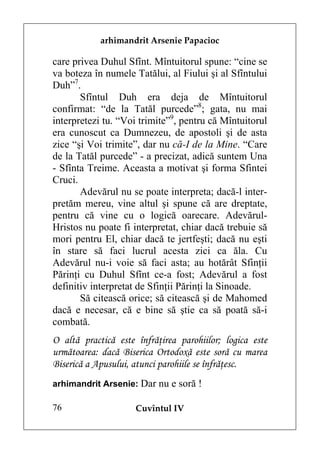arhimandrit Arsenie Papacioc

care privea Duhul Sfînt. Mîntuitorul spune: “cine se
va boteza în numele Tatălui, al Fiului şi al Sfîntului
Duh”7.
       Sfîntul Duh era deja de Mîntuitorul
confirmat: “de la Tatăl purcede”8; gata, nu mai
interpretezi tu. “Voi trimite”9, pentru că Mîntuitorul
era cunoscut ca Dumnezeu, de apostoli şi de asta
zice “şi Voi trimite”, dar nu că-I de la Mine. “Care
de la Tatăl purcede” - a precizat, adică suntem Una
- Sfînta Treime. Aceasta a motivat şi forma Sfintei
Cruci.
       Adevărul nu se poate interpreta; dacă-l inter-
pretăm mereu, vine altul şi spune că are dreptate,
pentru că vine cu o logică oarecare. Adevărul-
Hristos nu poate fi interpretat, chiar dacă trebuie să
mori pentru El, chiar dacă te jertfeşti; dacă nu eşti
în stare să faci lucrul acesta zici ca ăla. Cu
Adevărul nu-i voie să faci asta; au hotărât Sfinţii
Părinţi cu Duhul Sfînt ce-a fost; Adevărul a fost
definitiv interpretat de Sfinţii Părinţi la Sinoade.
       Să citească orice; să citească şi de Mahomed
dacă e necesar, că e bine să ştie ca să poată să-i
combată.
O altă practică este înfrăţirea parohiilor; logica este
următoarea: dacă Biserica Ortodoxă este soră cu marea
Biserică a Apusului, atunci parohiile se înfrăţesc.
arhimandrit Arsenie: Dar nu e soră !

76                   Cuvîntul IV
 
