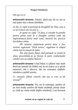 Singur Ortodoxia

Păi aşa zic ei.
arhimandrit Arsenie: Atunci, dacă aşa zic ei, nu se
mai pune nici a doua întrebare.
Se duc cu copiii şi participă la liturghiile lor; bine, asta şi
ca să viziteze sau nu ştiu ce …
        Şi spune un copil: “A doua zi asistăm în parohie
pentru prima oară la o liturghie catolică unde mă
impresionează foarte mult corul, cîntecele lor, parcă-ţi
deschideau inima.
        Alt moment emoţionant pentru mine a fost
rostirea rugăciunii “Tatăl nostru”, rugăciune în timpul
căreia toţi ne ţineam de mîini.
        Mă simt foarte flatat cînd părintele ne invită în
altar, prezentîndu-ne pe fiecare în parte credincioşilor
catolici care au umplut biserica”.
arhimandrit Arsenie: Unui băiat i-a plăcut mai mult
decît pe terenul de fotbal sau la un teatru cu o piesă
oarecare, aia e altceva, dar nu cunoştea slujbele
ortodoxe copilul acesta.
Le cunoaşte sfinţia voastră, dar aşa se vrea să fie
crescuţi10.
arhimandrit Arsenie: Nu, nu le cunoaşte, pentru că
au fost mulţi catolici de bună credinţă, preoţi chiar
şi, cînd au văzut toată slujba ortodoxă, s-au bucurat


              trebuie să ne rugăm în Adevăr                 77
 