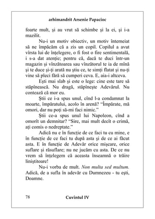 arhimandrit Arsenie Papacioc

foarte mult, şi au vrut să schimbe şi la ei, şi i-a
mazilit.
        Nu-i un motiv obiectiv, un motiv întemeiat
să ne împăcăm că a zis un copil. Copilul a avut
vîrsta lui de înţelegere, o fi fost o fire sentimentală,
i s-a dat atenţie; pentru că, dacă te duci într-un
magazin şi vînzătoarea sau vînzătorul te ia de mînă
şi te duce şi-ţi arată nu ştiu ce, te simţi flatat şi nu-ţi
vine să pleci fără să cumperi ceva. E, aia-i altceva.
        Eşti mai slab şi este o lege: cine este tare să
stăpînească. Nu dragă, stăpîneşte Adevărul. Nu
contează că mor eu.
        Ştii ce i-a spus unul, cînd l-a condamnat la
moarte, împăratului, acolo în arenă? “Împărate, mă
omori, dar nu poţi să-mi faci nimic.”
        Ştii ce-a spus unul lui Napoleon, cînd a
omorît un demnitar? “Sire, mai mult decît o crimă,
aţi comis o nedreptate.”
        Adică nu e în funcţie de ce faci tu cu mine, e
în funcţie de ce faci tu după asta şi de ce ai făcut
asta. E în funcţie de Adevăr orice mişcare, orice
suflare şi răsuflare; nu ne jucăm cu asta. De ce nu
vrem să înţelegem că aceasta înseamnă o trăire
liniştitoare!
        Nu-i vorba de mult. Non multa sed multum.
Adică, de a sufla în adevăr cu Dumnezeu - tu eşti,
Doamne.


78                    Cuvîntul IV
 