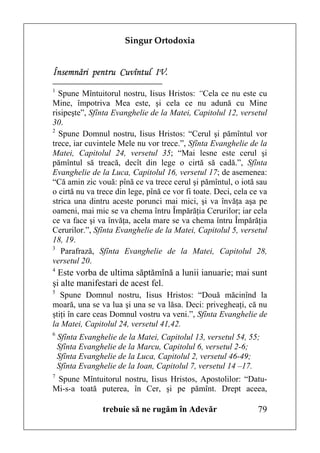 Singur Ortodoxia


Însemnări pentru Cuvîntul IV.
1
  Spune Mîntuitorul nostru, Iisus Hristos: “Cela ce nu este cu
Mine, împotriva Mea este, şi cela ce nu adună cu Mine
risipeşte”, Sfînta Evanghelie de la Matei, Capitolul 12, versetul
30.
2
  Spune Domnul nostru, Iisus Hristos: “Cerul şi pămîntul vor
trece, iar cuvintele Mele nu vor trece.”, Sfînta Evanghelie de la
Matei, Capitolul 24, versetul 35; “Mai lesne este cerul şi
pămîntul să treacă, decît din lege o cirtă să cadă.”, Sfînta
Evanghelie de la Luca, Capitolul 16, versetul 17; de asemenea:
“Că amin zic vouă: pînă ce va trece cerul şi pămîntul, o iotă sau
o cirtă nu va trece din lege, pînă ce vor fi toate. Deci, cela ce va
strica una dintru aceste porunci mai mici, şi va învăţa aşa pe
oameni, mai mic se va chema întru Împărăţia Cerurilor; iar cela
ce va face şi va învăţa, acela mare se va chema întru Împărăţia
Cerurilor.”, Sfînta Evanghelie de la Matei, Capitolul 5, versetul
18, 19.
3
   Parafrază, Sfînta Evanghelie de la Matei, Capitolul 28,
versetul 20.
4
  Este vorba de ultima săptămînă a lunii ianuarie; mai sunt
şi alte manifestari de acest fel.
5
   Spune Domnul nostru, Iisus Hristos: “Două măcinînd la
moară, una se va lua şi una se va lăsa. Deci: privegheaţi, că nu
ştiţi în care ceas Domnul vostru va veni.”, Sfînta Evanghelie de
la Matei, Capitolul 24, versetul 41,42.
6
    Sfînta Evanghelie de la Matei, Capitolul 13, versetul 54, 55;
    Sfînta Evanghelie de la Marcu, Capitolul 6, versetul 2-6;
    Sfînta Evanghelie de la Luca, Capitolul 2, versetul 46-49;
    Sfînta Evanghelie de la Ioan, Capitolul 7, versetul 14 –17.
7
 Spune Mîntuitorul nostru, Iisus Hristos, Apostolilor: “Datu-
Mi-s-a toată puterea, în Cer, şi pe pămînt. Drept aceea,

                 trebuie să ne rugăm în Adevăr                   79
 