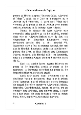 arhimandrit Arsenie Papacioc

pentru că Hristos a spus: “Eu sunt Calea, Adevărul
şi Viaţa”1, adică: nu e Cale nu e mergere, nu e
Adevăr nu-i cunoştere, şi dacă nu-i Viaţă nu-i
vieţuire; şi nu poate să fie alt Adevăr decît numai
Hristos, nu poate să fie împărţit acest Adevăr.
        Numai în funcţie de acest Adevăr este
construită orice gîndire ca să fie valabilă, numai
dacă este pe Adevărul-Hristos care, de fapt, s-a
dogmatizat în Sinoadele Ecumenice, toată
învăţătura aceasta pînă la 787, Sinodul VII
Ecumenic, care a fost în apărarea icoanei, dar mai
ales la Sinodul I Ecumenic, unde s-au stabilit cele 7
puncte din Crez, că Iisus Hristos este Dumnezeu
Născut, nu făcut, şi la Sinodul al II – lea Ecumenic,
unde s-a completat Crezul cu încă 5 articole, ca să
fie 12.
        Deci s-a stabilit lucrul acesta: Biserica nu
poate să fie împărţită; acesta ar putea să fie
răspunsul la întrebare: niciodată nu poate să fie
împărţită Biserica, dar există erezii.
        Dacă n-ar exista Noul Testament s-ar fi
desfiinţat Vechiul Testament, dacă n-ar fi existat
Noul Testament n-ar fi existat nici o serie întreagă
de atacuri filosofice împotriva Adevărului-Hristos,
împotriva Creştinismului, pentru că acesta era un
obiectiv care strălucea, care umbrea orice, şi sigur
că a fost atacat de toate filosofiile care au păreri
bune, zic ei, împotriva Adevărului adevărat.

8                    Cuvîntul I
 