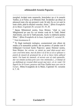 arhimandrit Arsenie Papacioc


mergînd, învăţaţi toate neamurile, botezîndu-i pe ei în numele
Tatălui, şi al Fiului, şi al Sfîntului Duh. Învăţîndu-i pe dînşii să
păzească toate cîte am poruncit vouă. Şi iată, Eu cu voi sunt în
toate zilele, pînă la sfîrşitul veacului, Amin.”, Sfînta Evanghelie
de la Matei, Capitolul 28, versetul 18, 19, 20.
8
   Spune Mîntuitorul nostru, Iisus Hristos: “cînd va veni
Mîngîietorul pe care Eu voi trimite vouă de la Tatăl, Duhul
Adevărului, care de la Tatăl purcede, Acela va mărturisi pentru
Mine.”, Sfînta Evanghelie de la Ioan, Capitolul 15, versetul 26.
9
   Vezi însemnarea 8.
10
   Pe lîngă institutele teologice, ecumenismul este obiect de
studiu şi în manualele şcolare, dar nu pentru a fi predat cum îl
înfăţişează Cuviosul Iustin Popovici; spune Domnul nostru,
Iisus Hristos: Iar oricine va sminti pe unul dintr-aceşti mici
care cred întru mine, mai de folos i-ar fi lui ca să se spînzure o
piatră de moară de grumazul lui, şi să se înece întru adîncul
mării. Vai lumii de sminteli, că nevoie este să vină smintelile,
dar vai omului aceluia prin care vine sminteala.(…) Căutaţi să
nu defăimaţi pe vreunul dintr-aceşti mai mici, că zic vouă: Că
Îngerii lor în Ceruri, pururea văd Faţa Tatălui meu care este în
Ceruri., Sfînta Evanghelie de la Matei, Capitolul 18, versetele
6, 7, 10.




80                        Cuvîntul IV
 