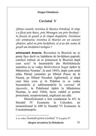 Singur Ortodoxia


                     Cuvîntul V

Sfinţia voastră, revenirea la Biserica Ortodoxă, în timp,
s-a făcut prin Botez, prin Mirungere sau prin Pocăinţă -
în funcţie de greşeli şi de timpul despărţirii. Întrebarea
este următoarea: revenirea la Biserică are un caracter
sfinţitor, adică nu prin învăţături, că şi-au dat seama de
greşeli sau învăţături teologice ?
arhimandrit Arsenie: Revenirea la Biserică nu se
poate face decît cu lepădarea de învăţătura papistă;
catolicii trebuie să se primească la Biserică după
cum scrie1 în însemnările din Molitfelnicele
autentice (a se vedea Molitvelnicul bogat tipărit la
Mănăstirea Neamţu2, la anul 1843), după cum arată
atîţia Părinţi (amintim pe Sfîntul Paisie de la
Neamţ, pe Sfîntul Nicodim Aghioritul), şi după
cum bine scrie şi în Pidalion (a se vedea
însemnările şi subînsemnările la canonul 46
Apostolic, în Pidalionul tipărit la Mănăstirea
Neamţu, la anul 1844), lucru valabil şi pentru
protestanţi, neoprotestanţi, anglicani sau alţii.
       Monofizitismul a fost condamnat la 451 la
Sinodul IV Ecumenic la Calcedon, iar
monotelismul la 680 la Sinodul VI Ecumenic la
Constantinopole.

A se vedea Însemnări pentru Cuvîntul   V, la pagina 87.
           despre revenirea la Ortodoxie                  81
 