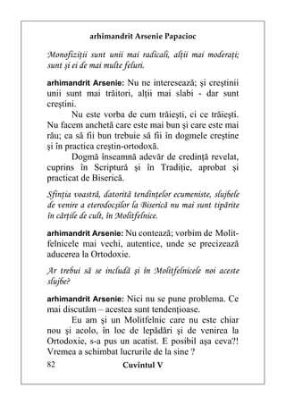 arhimandrit Arsenie Papacioc

Monofiziţii sunt unii mai radicali, alţii mai moderaţi;
sunt şi ei de mai multe feluri.
arhimandrit Arsenie: Nu ne interesează; şi creştinii
unii sunt mai trăitori, alţii mai slabi - dar sunt
creştini.
        Nu este vorba de cum trăieşti, ci ce trăieşti.
Nu facem anchetă care este mai bun şi care este mai
rău; ca să fii bun trebuie să fii în dogmele creştine
şi în practica creştin-ortodoxă.
        Dogmă înseamnă adevăr de credinţă revelat,
cuprins în Scriptură şi în Tradiţie, aprobat şi
practicat de Biserică.
Sfinţia voastră, datorită tendinţelor ecumeniste, slujbele
de venire a eterodocşilor la Biserică nu mai sunt tipărite
în cărţile de cult, în Molitfelnice.
arhimandrit Arsenie: Nu contează; vorbim de Molit-
felnicele mai vechi, autentice, unde se precizează
aducerea la Ortodoxie.
Ar trebui să se includă şi în Molitfelnicele noi aceste
slujbe?
arhimandrit Arsenie: Nici nu se pune problema. Ce
mai discutăm – acestea sunt tendenţioase.
      Eu am şi un Molitfelnic care nu este chiar
nou şi acolo, în loc de lepădări şi de venirea la
Ortodoxie, s-a pus un acatist. E posibil aşa ceva?!
Vremea a schimbat lucrurile de la sine ?
82                    Cuvîntul V
 