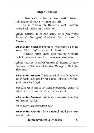 Singur Ortodoxia

       Dacă este vorba, şi mai multe lucruri
schimbate vei vedea ! – nu numai atît.
       Să se păstreze molitfelnicele vechi; n-avem
voie să schimbăm cum vrem noi.
Sfinţia voastră, de ce este nevoie să se facă Taina
Botezului, Mirungerii, Pocăinţei cînd se revine la
Biserică ?
arhimandrit Arsenie: Pentru că respectivii au intrat
într-o rătăcire faţă de adevărul mîntuitor.
        Această mare Taină este venirea Sfîntului
Duh, luminarea inimii lor, luminarea poziţiei lor.
Sfinţia voastră, în cadrul revenirii la Biserică se poate
face aceasta fără Taina Botezului, Mirungerii, Pocăinţei,
după caz ?
arhimandrit Arsenie: Dacă vor să vină la Ortodoxie,
nu se poate face decît prin Taina Botezului, Mirun-
gerii sau a Pocăinţei.
Dar dacă nu se vrea să se treacă prin această taină? Vă
întreb pentru că aceasta este tendinţa actuală.
arhimandrit Arsenie: Rămîn aşa cum sunt, în erezia
lor, în credinţa lor.
Nu se poate trece peste acest pas?
arhimandrit Arsenie: Este singurul mod prin care
poţi să-l aduci.
           despre revenirea la Ortodoxie              83
 
