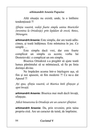 arhimandrit Arsenie Papacioc

      Altă situaţie nu există; unde, la o întîlnire
tendenţioasă ?!
Sfinţia voastră, vedeţi foarte simplu unirea Bisericilor
(revenirea la Ortodoxie): prin lepădare de erezii, Botez,
Mirungere.
arhimandrit Arsenie: Este simplu, dar are toată adîn-
cimea, şi toată înălţimea. Este mîntuirea în joc. Ce
simplă …
       Este simplu dacă vrei, dar este foarte
complicat un simplu ca acesta; vorba lui
Dostoievski: e complicat un om simplu.
       Biserica Ortodoxă s-a pregătit să ajute toată
lumea pămîntului să se mîntuiască, să fie pe linia
dorinţei divine.
       Ne împăcăm acuma într-o înţelegere aşa, să
fim şi noi apuseni, să fim moderni ?! Ce ne-a dat
Apusul ?!
Aţi spus, sfinţia voastră, că Biserica întîi sfinţeşte şi
apoi învaţă.
arhimandrit Arsenie: Biserica mai mult decît învaţă,
sfinţeşte.
Adică întoarcerea la Ortodoxie are un caracter sfinţitor.
arhimandrit Arsenie: Da, prin revenire, prin taina
propriu-zisă. Are un caracter de taină, de împlinire.

84                     Cuvîntul V
 