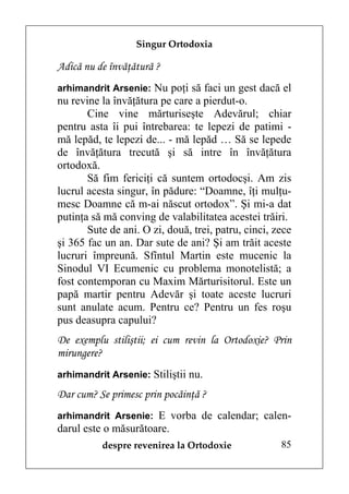 Singur Ortodoxia

Adică nu de învăţătură ?
arhimandrit Arsenie: Nu poţi să faci un gest dacă el
nu revine la învăţătura pe care a pierdut-o.
       Cine vine mărturiseşte Adevărul; chiar
pentru asta îi pui întrebarea: te lepezi de patimi -
mă lepăd, te lepezi de... - mă lepăd … Să se lepede
de învăţătura trecută şi să intre în învăţătura
ortodoxă.
       Să fim fericiţi că suntem ortodocşi. Am zis
lucrul acesta singur, în pădure: “Doamne, îţi mulţu-
mesc Doamne că m-ai născut ortodox”. Şi mi-a dat
putinţa să mă conving de valabilitatea acestei trăiri.
       Sute de ani. O zi, două, trei, patru, cinci, zece
şi 365 fac un an. Dar sute de ani? Şi am trăit aceste
lucruri împreună. Sfîntul Martin este mucenic la
Sinodul VI Ecumenic cu problema monotelistă; a
fost contemporan cu Maxim Mărturisitorul. Este un
papă martir pentru Adevăr şi toate aceste lucruri
sunt anulate acum. Pentru ce? Pentru un fes roşu
pus deasupra capului?
De exemplu stiliştii; ei cum revin la Ortodoxie? Prin
mirungere?
arhimandrit Arsenie: Stiliştii nu.

Dar cum? Se primesc prin pocăinţă ?
arhimandrit Arsenie: E vorba de calendar; calen-
darul este o măsurătoare.
          despre revenirea la Ortodoxie              85
 