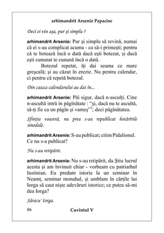 arhimandrit Arsenie Papacioc

Deci ei vin aşa, pur şi simplu ?
arhimandrit Arsenie: Pur şi simplu să revină, numai
că ei s-au complicat acuma - ca să-i primeşti; pentru
că te botează încă o dată dacă eşti botezat, şi dacă
eşti cununat te cunună încă o dată.
       Botezul repetat, îţi dai seama ce mare
greşeală; şi au căzut în erezie. Nu pentru calendar,
ci pentru că repetă botezul.
Din cauza calendarului au dat în...
arhimandrit Arsenie: Păi sigur, dacă n-asculţi. Cine
n-ascultă intră în păgînătate : “şi, dacă nu te ascultă,
să-ţi fie ca un păgîn şi vameş”3; deci păgînătatea.
Sfinţia voastră, nu prea s-au republicat hotărîrile
sinodale.
arhimandrit Arsenie: S-au publicat; citim Pidalionul.
Ce nu s-a publicat?
Nu s-au retipărit.
arhimandrit Arsenie: Nu s-au retipărit, da. Ştiu lucrul
acesta şi am învinuit chiar - vorbeam cu patriarhul
Iustinian. Eu predam istorie la un seminar în
Neamţ, seminar monahal, şi umblam în cărţile lui
Iorga să caut nişte adevăruri istorice; ce putea să-mi
dea Iorga?
Săracu' Iorga.
86                     Cuvîntul V
 