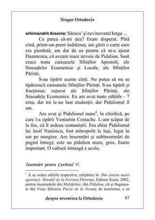 Singur Ortodoxia


arhimandrit Arsenie: Săracu’ şi nevinovatul Iorga ...
       Ce putea să-mi dea? Eram disperat. Pînă
cînd, printr-un preot îndrăzneţ, am găsit o carte care
era pierdută; am dat de ea pentru că m-a ajutat
Dumnezeu, că aveam mare nevoie de Pidalion. Sunt
exact toate canoanele Sfinţilor Apostoli, ale
Sinoadelor Ecumenice şi Locale, ale Sfinţilor
Părinţi.
       S-au tipărit aceste cărţi. Nu putea să nu se
tipărească canoanele Sfinţilor Părinţi. S-au tipărit şi
fracţionat: separat ale Sfinţilor Părinţi, ale
Sinoadele Ecumenice. Eu am avut toate ediţiile - 7
erau, dar mi le-au luat studenţii; dar Pidalionul îl
am.
       Am avut şi Pidalionul mare4, în chirilică, pe
care l-a tipărit Veniamin Costache. L-am scăpat de
la foc, că îl ardeau comuniştii. Era chiar Pidalionul
lui Iosif Naniescu, fost mitropolit la Iaşi, legat în
aur pe margine. Are însemnări şi subînsemnări de
pagini întregi; este un pidalion mare, gros, foarte
important. O cultură întreagă e acolo.


Însemnări pentru Cuvîntul V.
1
  A se vedea ediţiile respective; retipărire în: Din istoria marii
apostazii: Sinodul de la Ferrara-Florenţa, Editura Scara, 2002,
pentru însemnările din Molitfelnic, din Pidalion, cît şi fragmen-
te din Viaţa Sfîntului Paisie de la Neamţ; de asemenea, a se

            despre revenirea la Ortodoxie                      87
 