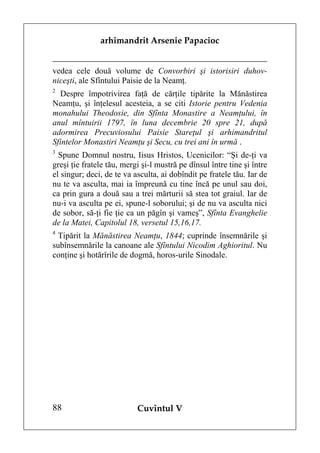 arhimandrit Arsenie Papacioc


vedea cele două volume de Convorbiri şi istorisiri duhov-
niceşti, ale Sfîntului Paisie de la Neamţ.
2
  Despre împotrivirea faţă de cărţile tipărite la Mănăstirea
Neamţu, şi înţelesul acesteia, a se citi Istorie pentru Vedenia
monahului Theodosie, din Sfînta Monastire a Neamţului, în
anul mîntuirii 1797, în luna decembrie 20 spre 21, după
adormirea Precuviosului Paisie Stareţul şi arhimandritul
Sfintelor Monastiri Neamţu şi Secu, cu trei ani în urmă .
3
  Spune Domnul nostru, Iisus Hristos, Ucenicilor: “Şi de-ţi va
greşi ţie fratele tău, mergi şi-l mustră pe dînsul între tine şi între
el singur; deci, de te va asculta, ai dobîndit pe fratele tău. Iar de
nu te va asculta, mai ia împreună cu tine încă pe unul sau doi,
ca prin gura a două sau a trei mărturii să stea tot graiul. Iar de
nu-i va asculta pe ei, spune-l soborului; şi de nu va asculta nici
de sobor, să-ţi fie ţie ca un păgîn şi vameş”, Sfînta Evanghelie
de la Matei, Capitolul 18, versetul 15,16,17.
4
  Tipărit la Mănăstirea Neamţu, 1844; cuprinde însemnările şi
subînsemnările la canoane ale Sfîntului Nicodim Aghioritul. Nu
conţine şi hotărîrile de dogmă, horos-urile Sinodale.




88                         Cuvîntul V
 