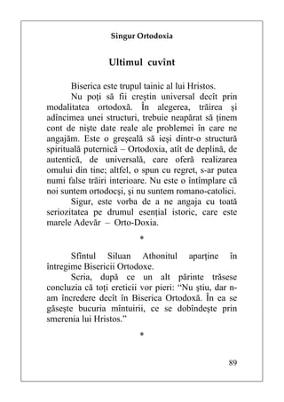 Singur Ortodoxia


                 Ultimul cuvînt

       Biserica este trupul tainic al lui Hristos.
       Nu poţi să fii creştin universal decît prin
modalitatea ortodoxă. În alegerea, trăirea şi
adîncimea unei structuri, trebuie neapărat să ţinem
cont de nişte date reale ale problemei în care ne
angajăm. Este o greşeală să ieşi dintr-o structură
spirituală puternică – Ortodoxia, atît de deplină, de
autentică, de universală, care oferă realizarea
omului din tine; altfel, o spun cu regret, s-ar putea
numi false trăiri interioare. Nu este o întîmplare că
noi suntem ortodocşi, şi nu suntem romano-catolici.
       Sigur, este vorba de a ne angaja cu toată
seriozitatea pe drumul esenţial istoric, care este
marele Adevăr – Orto-Doxia.
                          *
       Sfîntul Siluan Athonitul aparţine în
întregime Bisericii Ortodoxe.
       Scria, după ce un alt părinte trăsese
concluzia că toţi ereticii vor pieri: “Nu ştiu, dar n-
am încredere decît în Biserica Ortodoxă. În ea se
găseşte bucuria mîntuirii, ce se dobîndeşte prin
smerenia lui Hristos.”
                          *

                                                   89
 