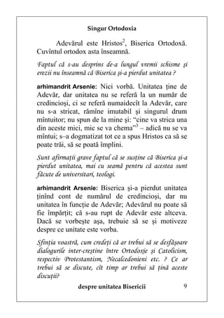 Singur Ortodoxia

      Adevărul este Hristos2, Biserica Ortodoxă.
Cuvîntul ortodox asta înseamnă.
Faptul că s-au desprins de-a lungul vremii schisme şi
erezii nu înseamnă că Biserica şi-a pierdut unitatea ?
arhimandrit Arsenie: Nici vorbă. Unitatea ţine de
Adevăr, dar unitatea nu se referă la un număr de
credincioşi, ci se referă numaidecît la Adevăr, care
nu s-a stricat, rămîne imutabil şi singurul drum
mîntuitor; nu spun de la mine şi: “cine va strica una
din aceste mici, mic se va chema”3 – adică nu se va
mîntui; s–a dogmatizat tot ce a spus Hristos ca să se
poate trăi, să se poată împlini.
Sunt afirmaţii grave faptul că se susţine că Biserica şi-a
pierdut unitatea, mai cu seamă pentru că acestea sunt
făcute de universitari, teologi.
arhimandrit Arsenie: Biserica şi-a pierdut unitatea
ţinînd cont de numărul de credincioşi, dar nu
unitatea în funcţie de Adevăr; Adevărul nu poate să
fie împărţit; că s-au rupt de Adevăr este altceva.
Dacă se vorbeşte aşa, trebuie să se şi motiveze
despre ce unitate este vorba.
Sfinţia voastră, cum credeţi că ar trebui să se desfăşoare
dialogurile inter-creştine între Ortodoxie şi Catolicism,
respectiv Protestantism, Necalcedonieni etc. ? Ce ar
trebui să se discute, cît timp ar trebui să ţină aceste
discuţii?
               despre unitatea Bisericii                9
 
