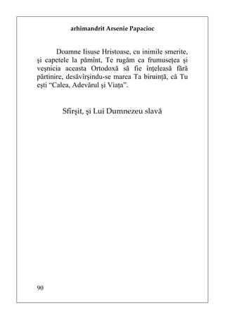 arhimandrit Arsenie Papacioc


       Doamne Iisuse Hristoase, cu inimile smerite,
şi capetele la pămînt, Te rugăm ca frumuseţea şi
veşnicia aceasta Ortodoxă să fie înţeleasă fără
părtinire, desăvîrşindu-se marea Ta biruinţă, că Tu
eşti “Calea, Adevărul şi Viaţa”.


        Sfîrşit, şi Lui Dumnezeu slavă




90
 