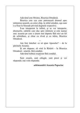 Adevărul este Hristos, Biserica Ortodoxă.
        Biserica este cea care patronează drumul spre
mîntuirea noastră, cu orice chip, în stilul ortodox, aşa cum
s-a fixat la Sinoade privind dogmele respective.
        S-au interpretat la infinit, şi se vor interpreta:
drumurile, cărările care duc spre mîntuire şi este numai
una: aceasta pe care o ţinem mai departe fără nici un fel
de schimbare, şi chiar cu rîvnă şi cu trăire, Biserica
Ortodoxă.
                             *
        Am fost întrebat: ce să spun Apusului? – de la
părintele Arsenie.
        Şi am răspuns: să vină la Răsărit - la Biserica
Ortodoxă - smeriţi, fără condiţii.
        Adevărul trebuie respectat fără condiţii.
                             *
       Sunt creştin, sunt călugăr, sunt preot şi voi
răspunde; toţi vom răspunde.
                       arhimandrit Arsenie Papacioc
 