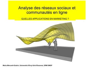Analyse des réseaux sociaux et communautés en ligne Maria Mercanti-Guérin, Université d’Evry-Val-d’Essonne, DRM DMSP QUELLES APPLICATIONS EN MARKETING ? 