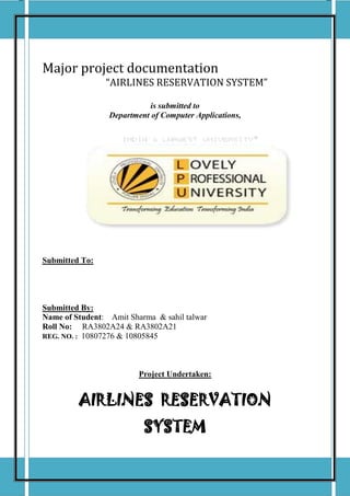 PROJECT REPORT



Major project documentation
                “AIRLINES RESERVATION SYSTEM”

                            is submitted to
                 Department of Computer Applications,




Submitted To:




Submitted By:
Name of Student: Amit Sharma & sahil talwar
Roll No: RA3802A24 & RA3802A21
REG. NO. : 10807276 & 10805845




                         Project Undertaken:


         AIRLINES RESERVATION
                          SYSTEM

AIRLINES RESERVATION SYSTEM                             Page 1
 