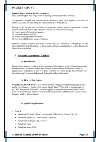PROJECT REPORT

Services Reservation in Airlines Abstract:-
This Abstract report on a study about examining airlines' reservation services.

An apparatus, method, and program for determining a price of an option to purchase an
airline ticket, and for facilitating the sale & exercise of those options.

Pricing of the options may be based on departure location criteria, destination location
criteria, and travel criteria. The attributes selected for examination included….
(1) requirements of reservation services.
(2) provision of extra benefits.
(3) factors affecting reservation time.
(4) provision of additional services/facilities.

Empirical results indicated that some airlines did not provide all components in the
chosen attributes and that airlines in these regions differed significantly in certain dimensions
of the chosen attributes.


    5. Software requirement Analysis

               Introduction

Requirements analysis is critical to the success of a development project. Requirements must
be documented, actionable, measurable, testable, related to identified business needs or
opportunities, and defined to a level of detail sufficient for system design. Requirements can
be architectural, structural, behavioral, functional, and non-functional.


               General Description

Visual Basic .NET (VB.NET) is an object-oriented computer programming language that
can be viewed as an evolution of the classic Visual Basic (VB) which is implemented on
the .NET Framework. Microsoft currently supplies two major implementations of Visual
Basic: Microsoft Visual Studio, which is commercial software and Microsoft Visual Studio
Express, which is free of charge.



               Specific Requirements


   System
       Windows XP Service Pack 2 or above (for 2010 release, Service Pack 3)
       Windows Server 2003 Service Pack 1 or above
       Windows Server 2003 R2 or above
       Windows Vista
       Windows Server 2008


AIRLINES RESERVATION SYSTEM                                                           Page 10
 