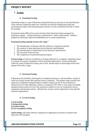 PROJECT REPORT

   7. Testing

               Functional Testing

Functional testing is a type of black box testing that bases its test cases on the specifications
of the software component under test. Functions are tested by feeding them input and
examining the output, and internal program structure is rarely considered (Not like in white-
box testing).

Functional testing differs from system testing in that functional testing a program by
checking it against ... design document or specification", while system testing "validate a
program by checking it against the published user or system requirements.

Functional testing typically involves five steps:->

   1.   The identification of functions that the software is expected to perform
   2.   The creation of input data based on the function's specifications
   3.   The determination of output based on the function's specifications
   4.   The execution of the test case
   5.   The comparison of actual and expected outputs

System testing of software or hardware is testing conducted on a complete, integrated system
to evaluate the system's compliance with its specified requirements. System testing falls
within the scope of black box testing, and as such, should require no knowledge of the inner
design of the code or logic.



               Structural Testing

It determines the durability and integrity of complete structures or sub-assemblies, usually in
multi-axis testing systems that replicate end use conditions. The product range extends from
single-axis component testing through to complex testing systems for the simulation of
almost all service loads affecting a vehicle or component. IST offers a wide range of modular
standard testing systems for use in the automotive industry to test car components such as
suspensions and steering systems. Alternatively, systems can be engineered to meet specific
customer requirements.


               Levels of testing

1) Unit testing
2) Integration testing
3) System testing
4) User acceptance testing

1)unit testing: individual software components of appication are tested in isolation from
other part of the program.




AIRLINES RESERVATION SYSTEM                                                            Page 22
 