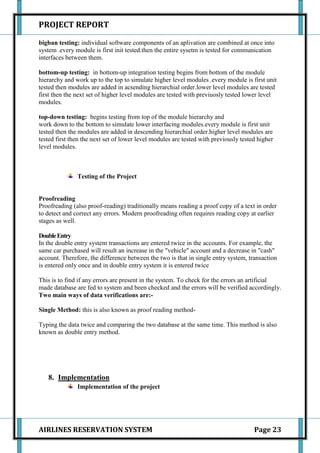 PROJECT REPORT

bigban testing: individual software components of an aplivation are combined at once into
system .every module is first init tested.then the entire sysetm is tested for communication
interfaces between them.

bottom-up testing: in bottom-up integration testing begins from bottom of the module
hierarchy and work up to the top to simulate higher level modules .every module is first unit
tested then modules are added in acsending hierarchial order.lower level modules are tested
first then the next set of higher level modules are tested with previuosly tested lower level
modules.

top-down testing: begins testing from top of the module hierarchy and
work down to the bottom to simulate lower interfacing modules.every module is first unit
tested then the modules are added in descending hierarchial order.higher level modules are
tested first then the next set of lower level modules are tested with previously tested higher
level modules.



               Testing of the Project


Proofreading
Proofreading (also proof-reading) traditionally means reading a proof copy of a text in order
to detect and correct any errors. Modern proofreading often requires reading copy at earlier
stages as well.

Double Entry
In the double entry system transactions are entered twice in the accounts. For example, the
same car purchased will result an increase in the "vehicle" account and a decrease in "cash"
account. Therefore, the difference between the two is that in single entry system, transaction
is entered only once and in double entry system it is entered twice

This is to find if any errors are present in the system. To check for the errors an artificial
made database are fed to system and been checked and the errors will be verified accordingly.
Two main ways of data verifications are:-

Single Method: this is also known as proof reading method-

Typing the data twice and comparing the two database at the same time. This method is also
known as double entry method.




   8. Implementation
               Implementation of the project




AIRLINES RESERVATION SYSTEM                                                           Page 23
 