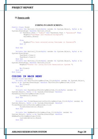 PROJECT REPORT


   11.Source code


                       CODING IN LOGIN SCREEN:-
Public Class Form1
    Private Sub Button1_Click(ByVal sender As System.Object, ByVal e As
System.EventArgs) Handles Button1.Click
        If TextBox1.Text = "admin" And TextBox2.Text = "password" Then
            MsgBox("UserName and Password Accepted")
            mainmenu.Show()

        Else
            MsgBox("You have entered wrong Username or Password")
        End If

    End Sub

    Private Sub Button3_Click(ByVal sender As System.Object, ByVal e As
System.EventArgs)
        TextBox1.Clear()
        TextBox2.Clear()
    End Sub
    Private Sub Button2_Click(ByVal sender As System.Object, ByVal e As
System.EventArgs) Handles Button2.Click
        MsgBox("Thanks for using Airline Reservation System ")

        Me.Close()
    End Sub
End Class

CODING IN MAIN MENU
Public Class mainmenu
    Private Sub ExitToolStripMenuItem_Click(ByVal sender As System.Object,
ByVal e As System.EventArgs) Handles ExitToolStripMenuItem.Click
        Me.Close()
    End Sub

    Private Sub FareDetailToolStripMenuItem_Click(ByVal sender As
System.Object, ByVal e As System.EventArgs) Handles
FareDetailToolStripMenuItem.Click
        faredetails.Show()
    End Sub

    Private Sub TicketReservationToolStripMenuItem_Click(ByVal sender As
System.Object, ByVal e As System.EventArgs) Handles
TicketReservationToolStripMenuItem.Click
        Ticketreservation.Show()
    End Sub

    Private Sub AddNewToolStripMenuItem_Click(ByVal sender As
System.Object, ByVal e As System.EventArgs) Handles
AddNewToolStripMenuItem.Click
        customerdetails.Show()
    End Sub




AIRLINES RESERVATION SYSTEM                                         Page 28
 