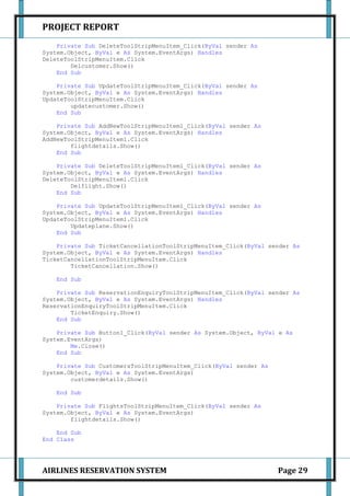 PROJECT REPORT
    Private Sub DeleteToolStripMenuItem_Click(ByVal sender As
System.Object, ByVal e As System.EventArgs) Handles
DeleteToolStripMenuItem.Click
        Delcustomer.Show()
    End Sub

    Private Sub UpdateToolStripMenuItem_Click(ByVal sender As
System.Object, ByVal e As System.EventArgs) Handles
UpdateToolStripMenuItem.Click
        updatecustomer.Show()
    End Sub

    Private Sub AddNewToolStripMenuItem1_Click(ByVal sender As
System.Object, ByVal e As System.EventArgs) Handles
AddNewToolStripMenuItem1.Click
        flightdetails.Show()
    End Sub

    Private Sub DeleteToolStripMenuItem1_Click(ByVal sender As
System.Object, ByVal e As System.EventArgs) Handles
DeleteToolStripMenuItem1.Click
        Delflight.Show()
    End Sub

    Private Sub UpdateToolStripMenuItem1_Click(ByVal sender As
System.Object, ByVal e As System.EventArgs) Handles
UpdateToolStripMenuItem1.Click
        Updateplane.Show()
    End Sub

    Private Sub TicketCancellationToolStripMenuItem_Click(ByVal sender As
System.Object, ByVal e As System.EventArgs) Handles
TicketCancellationToolStripMenuItem.Click
        TicketCancellation.Show()

    End Sub

    Private Sub ReservationEnquiryToolStripMenuItem_Click(ByVal sender As
System.Object, ByVal e As System.EventArgs) Handles
ReservationEnquiryToolStripMenuItem.Click
        TicketEnquiry.Show()
    End Sub

    Private Sub Button1_Click(ByVal sender As System.Object, ByVal e As
System.EventArgs)
        Me.Close()
    End Sub

    Private Sub CustomersToolStripMenuItem_Click(ByVal sender As
System.Object, ByVal e As System.EventArgs)
        customerdetails.Show()

    End Sub

    Private Sub FlightsToolStripMenuItem_Click(ByVal sender As
System.Object, ByVal e As System.EventArgs)
        flightdetails.Show()

    End Sub
End Class




AIRLINES RESERVATION SYSTEM                                        Page 29
 