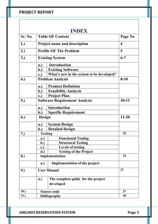 PROJECT REPORT



                             INDEX
Sr. No.   Table OF Content                                 Page No
1.)       Project name and description                     4
2.)       Profile OF The Problem                           5
3.)       Existing System                                  6-7
          a.)   Introduction
          b.) Existing Software
          c.)  What’s new in the system to be developed?
4.)       Problem Analysis                                 8-10
          a.) Product Definition
          b.) Feasibility Analysis
          c.)  Project Plan
5.)       Software Requirement Analysis                    10-11
          a.) Introduction
          b.) Specific Requirement
6.)       Design                                           11-20
          a.)    System Design
          b.)    Detailed Design
7.)        Testing                                             20
           a.)       Functional Testing
           b.)       Structural Testing
           c.)       Levels of testing
           d.)       Testing of the Project
8.)        implementation                                      24

           a.)    Implementation of the project
9.)       User Manual                                      27

          a.)    The complete guide for the project
                 developed
10.)       Source code                                         27
11.)       bibliography                                        40




AIRLINES RESERVATION SYSTEM                                         Page 3
 