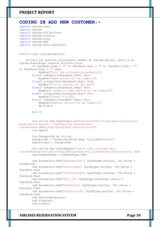 PROJECT REPORT

CODING IN ADD NEW CUSTOMER:-
Imports   System.Data
Imports   System
Imports   System.Collections
Imports   System.Console
Imports   System.Linq
Imports   System.Web
Imports   System.Data.SqlClient


Public Class customerdetails

    Private Sub Button5_Click(ByVal sender As System.Object, ByVal e As
System.EventArgs) Handles Button5.Click
        If TextBox1.Text = "" Or TextBox2.Text = "" Or TextBox7.Text = ""
Or TextBox4.Text = "" Then
            MsgBox("fill the information properly")
        ElseIf IsNumeric(TextBox1.Text) Then
            MsgBox("name should not be numeric")
        ElseIf IsInputChar(TextBox4.Text) Then
            MsgBox("contct should not be char")
        ElseIf IsNumeric(TextBox2.Text) Then
            MsgBox(" Father's name should not be numeric")
        ElseIf IsInputChar(TextBox6.Text) Then
            MsgBox("Insert D_O_B")
        ElseIf IsNumeric(TextBox7.Text) Then
            MsgBox("address should not be numeric")
            Me.Hide()

          End If


        Dim con As New SqlConnection("server=SAHIL-PC;database=D:Airline
Reservation System - CopyAirline Reservation
SystemdatadbARS.mdf;Integrated Security=True")
        con.Open()

          Dim PassportNo As String
          PassportNo = Format(DateTime.Now, "yyyyMMddhhmmss")
          Label4.Text = PassportNo

        Dim cmd As New SqlCommand("insert into customer_dtls
values(@passportno,@custname,@fathername,@d_o_b,@address,@contactno)", con)
        cmd.CommandType = CommandType.Text

        cmd.Parameters.Add("@passportNo", SqlDbType.VarChar, 50).Value =
PassportNo
        cmd.Parameters.Add("@custname", SqlDbType.VarChar, 50).Value =
TextBox1.Text
        cmd.Parameters.Add("@fathername", SqlDbType.VarChar, 50).Value =
TextBox2.Text
        cmd.Parameters.Add("@d_o_b", SqlDbType.DateTime).Value =
TextBox6.Text
        cmd.Parameters.Add("@address", SqlDbType.VarChar, 50).Value =
TextBox7.Text
        cmd.Parameters.Add("@contactno", SqlDbType.VarChar, 50).Value =
TextBox4.Text
        cmd.ExecuteNonQuery()
        cmd.Dispose()
        con.Close()



AIRLINES RESERVATION SYSTEM                                       Page 30
 