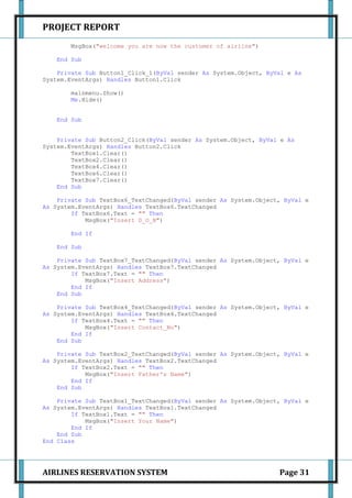 PROJECT REPORT
       MsgBox("welcome you are now the customer of airline")

   End Sub

    Private Sub Button1_Click_1(ByVal sender As System.Object, ByVal e As
System.EventArgs) Handles Button1.Click

       mainmenu.Show()
       Me.Hide()


   End Sub


    Private Sub Button2_Click(ByVal sender As System.Object, ByVal e As
System.EventArgs) Handles Button2.Click
        TextBox1.Clear()
        TextBox2.Clear()
        TextBox4.Clear()
        TextBox6.Clear()
        TextBox7.Clear()
    End Sub

    Private Sub TextBox6_TextChanged(ByVal sender As System.Object, ByVal e
As System.EventArgs) Handles TextBox6.TextChanged
        If TextBox6.Text = "" Then
            MsgBox("Insert D_O_B")

       End If

   End Sub

    Private Sub TextBox7_TextChanged(ByVal sender As System.Object, ByVal e
As System.EventArgs) Handles TextBox7.TextChanged
        If TextBox7.Text = "" Then
            MsgBox("Insert Address")
        End If
    End Sub

    Private Sub TextBox4_TextChanged(ByVal sender As System.Object, ByVal e
As System.EventArgs) Handles TextBox4.TextChanged
        If TextBox4.Text = "" Then
            MsgBox("Insert Contact_No")
        End If
    End Sub

    Private Sub TextBox2_TextChanged(ByVal sender As System.Object, ByVal e
As System.EventArgs) Handles TextBox2.TextChanged
        If TextBox2.Text = "" Then
            MsgBox("Insert Father's Name")
        End If
    End Sub

    Private Sub TextBox1_TextChanged(ByVal sender As System.Object, ByVal e
As System.EventArgs) Handles TextBox1.TextChanged
        If TextBox1.Text = "" Then
            MsgBox("Insert Your Name")
        End If
    End Sub
End Class




AIRLINES RESERVATION SYSTEM                                       Page 31
 