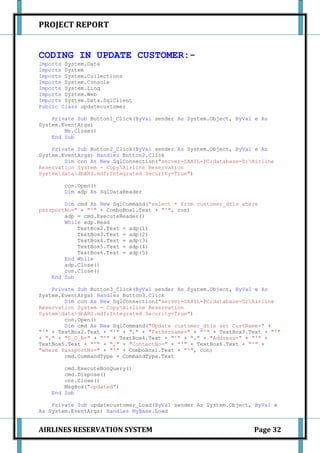 PROJECT REPORT


CODING IN UPDATE CUSTOMER:-
Imports System.Data
Imports System
Imports System.Collections
Imports System.Console
Imports System.Linq
Imports System.Web
Imports System.Data.SqlClient
Public Class updatecustomer

    Private Sub Button1_Click(ByVal sender As System.Object, ByVal e As
System.EventArgs)
        Me.Close()
    End Sub

    Private Sub Button2_Click(ByVal sender As System.Object, ByVal e As
System.EventArgs) Handles Button2.Click
        Dim con As New SqlConnection("server=SAHIL-PC;database=D:Airline
Reservation System - CopyAirline Reservation
SystemdatadbARS.mdf;Integrated Security=True")

        con.Open()
        Dim adp As SqlDataReader

        Dim cmd As New SqlCommand("select * from customer_dtls where
passportNo=" + "'" + ComboBox1.Text + "'", con)
        adp = cmd.ExecuteReader()
        While adp.Read
            TextBox2.Text = adp(1)
            TextBox3.Text = adp(2)
            TextBox4.Text = adp(3)
            TextBox5.Text = adp(4)
            TextBox6.Text = adp(5)
        End While
        adp.Close()
        con.Close()
    End Sub

    Private Sub Button3_Click(ByVal sender As System.Object, ByVal e As
System.EventArgs) Handles Button3.Click
        Dim con As New SqlConnection("server=SAHIL-PC;database=D:Airline
Reservation System - CopyAirline Reservation
SystemdatadbARS.mdf;Integrated Security=True")
        con.Open()
        Dim cmd As New SqlCommand("Update customer_dtls set CustName=" +
"'" + TextBox2.Text + "'" + "," + "Fathername=" + "'" + TextBox3.Text + "'"
+ "," + "D_O_B=" + "'" + TextBox4.Text + "'" + "," + "Address=" + "'" +
TextBox5.Text + "'" + "," + "ContactNo=" + "'" + TextBox6.Text + "'" +
"where PassportNo=" + "'" + ComboBox1.Text + "'", con)
        cmd.CommandType = CommandType.Text

        cmd.ExecuteNonQuery()
        cmd.Dispose()
        con.Close()
        MsgBox("updated")
    End Sub

    Private Sub updatecustomer_Load(ByVal sender As System.Object, ByVal e
As System.EventArgs) Handles MyBase.Load


AIRLINES RESERVATION SYSTEM                                       Page 32
 